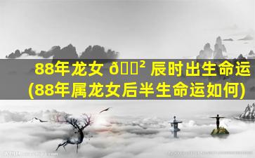 88年龙女 🌲 辰时出生命运(88年属龙女后半生命运如何)